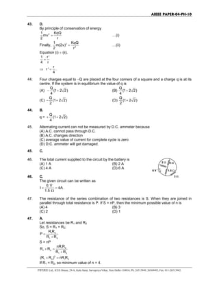 AIEEE PAPER-04-PH-10
FIITJEE Ltd., ICES House, 29-A, Kalu Sarai, Sarvapriya Vihar, New Delhi-110016, Ph: 26515949, 26569493, Fax: 011-26513942.
43. D.
By principle of conservation of energy
21 KqQ
mv
2 r
= …(i)
Finally, 2
2
1 KqQ
m(2v)
2 r
= …(ii)
Equation (i) ÷ (ii),
1 r '
4 r
=
⇒
r
r '
4
= .
44. Four charges equal to −Q are placed at the four corners of a square and a charge q is at its
centre. If the system is in equilibrium the value of q is
(A)
Q
(1 2 2)
4
− + (B)
Q
(1 2 2)
4
+
(C)
Q
(1 2 2)
2
− + (D)
Q
(1 2 2)
2
+
44. B.
q =
Q
(1 2 2)
4
+ +
45. Alternating current can not be measured by D.C. ammeter because
(A) A.C. cannot pass through D.C.
(B) A.C. changes direction
(C) average value of current for complete cycle is zero
(D) D.C. ammeter will get damaged.
45. C.
46. The total current supplied to the circuit by the battery is
(A) 1 A (B) 2 A
(C) 4 A (D) 6 A
46. C.
The given circuit can be written as
6 V
I 4A
1.5
= =
Ω
.
6 V
2 Ω
3 Ω
1.5 Ω
6 Ω
47. The resistance of the series combination of two resistances is S. When they are joined in
parallel through total resistance is P. If S = nP, then the minimum possible value of n is
(A) 4 (B) 3
(C) 2 (D) 1
47. A.
Let resistances be R1 and R2
So, S = R1 + R2;
1 2
1 2
R R
P
R R
=
+
S = nP
1 2
1 2
1 2
nR R
R R
R R
+ =
+
2
1 2 1 2(R R ) nR R+ =
If R1 = R2, so minimum value of n = 4.
 