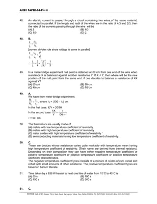 AIEEE PAPER-04-PH-11
FIITJEE Ltd., ICES House, 29-A, Kalu Sarai, Sarvapriya Vihar, New Delhi-110016, Ph: 26515949, 26569493, Fax: 011-26513942.
48. An electric current is passed through a circuit containing two wires of the same material,
connected in parallel. If the length and radii of the wires are in the ratio of 4/3 and 2/3, then
the ratio of the currents passing through the wire will be
(A) 3 (B) 1/3
(C) 8/9 (D) 2.
48. B.
1 2
2 1
I R
I R
=
[current divider rule since voltage is same in parallel]
2
1 2 1
2
2 1 2
I L r
I L r
= ×
∴
2
1
2
I 3 2 1
I 4 3 3
 
= × = 
 
.
49. In a metre bridge experiment null point is obtained at 20 cm from one end of the wire when
resistance X is balanced against another resistance Y. If X < Y, then where will be the new
position of the null point from the same end, if one decides to balance a resistance of 4X
against Y?
(A) 50 cm (B) 80 cm
(C) 40 cm (D) 70 cm
49. A.
We have from meter bridge experiment,
1 1
2 2
R
R
=
l
l
, where l2 = (100 − l1) cm
In the first case, X/Y = 20/80
In the second case
4X
Y 100
=
−
l
l
l = 50 cm.
50. The thermistors are usually made of
(A) metals with low temperature coefficient of resistivity
(B) metals with high temperature coefficient of resistivity
(C) metal oxides with high temperature coefficient of resistivity ‘
(D) semiconducting materials having low temperature coefficient of resistivity.
50. C.
These are devices whose resistance varies quite markedly with temperature mean having
high temperature coefficient of resistivity. [Their name are derived from thermal resistors].
Depending on their composition they can have either negative temperature coefficient or
positive temperature coefficient or positive temperature coefficient or positive temperature
coefficient characteristics.
The negative temperature coefficient types consists of a mixture of oxides of iorn, nickel and
cobalt with small amounts of other substance. The positive temperature coefficient types are
based on barium titanate.
51. Time taken by a 836 W heater to heat one litre of water from 10°C to 40°C is
(A) 50 s (B) 100 s
(C) 150 s (D) 200 s
51. C.
 