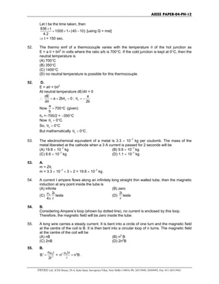 AIEEE PAPER-04-PH-12
FIITJEE Ltd., ICES House, 29-A, Kalu Sarai, Sarvapriya Vihar, New Delhi-110016, Ph: 26515949, 26569493, Fax: 011-26513942.
Let t be the time taken, then
836 t
1000 1 (40 10)
4.2
×
= × × − [using Q = mst]
⇒ t = 150 sec.
52. The thermo emf of a thermocouple varies with the temperature θ of the hot junction as
E = a θ + bθ2
in volts where the ratio a/b is 700°C. If the cold junction is kept at 0°C, then the
neutral temperature is
(A) 700°C
(B) 350°C
(C) 1400°C
(D) no neutral temperature is possible for this thermocouple.
52. D.
E = aθ + bθ2
At neutral temperature dE/dθ = 0
∴ n
dE
a 2b 0
d
= + θ =
θ
; n
a
2b
θ = −
Now
a
700 C
b
= ° (given)
θn =−700/2 = −350°C
Now c
0 C.θ = °
So, n
0 Cθ > °
But mathematically n 0 Cθ < ° .
53. The electrochemical equivalent of a metal is 3.3 × 10−7
kg per coulomb. The mass of the
metal liberated at the cathode when a 3 A current is passed for 2 seconds will be
(A) 19.8 × 10−7
kg (B) 9.9 × 10−7
kg
(C) 6.6 × 10−7
kg (D) 1.1 × 10−7
kg
53. A.
m = Zit,
m = 3.3 × 10−7
× 3 × 2 = 19.8 × 10−7
kg.
54. A current I ampere flows along an infinitely long straight thin walled tube, then the magnetic
induction at any point inside the tube is
(A) infinite (B) zero
(C) 0 2i
4 r
µ
π
tesla (D)
2i
r
tesla
54. B.
Considering Ampere’s loop (shown by dotted line), no current is enclosed by this loop.
Therefore, the magnetic field will be zero inside the tube.
55. A long wire carries a steady current. It is bent into a circle of one turn and the magnetic field
at the centre of the coil is B. It is then bent into a circular loop of n turns. The magnetic field
at the centre of the coil will be
(A) nB (B) n2
B
(C) 2nB (D) 2n2
B
55. B.
0n i
B'
2r '
µ
= = 2 20i
n n B
µ π
=
l
.
 