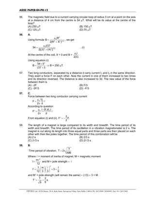 AIEEE PAPER-04-PH-13
FIITJEE Ltd., ICES House, 29-A, Kalu Sarai, Sarvapriya Vihar, New Delhi-110016, Ph: 26515949, 26569493, Fax: 011-26513942.
56. The magnetic field due to a current carrying circular loop of radius 3 cm at a point on the axis
at a distance of 4 cm from the centre is 54 µT. What will be its value at the centre of the
loop?
(A) 250 µT (B) 150 µT
(C) 125 µT (D) 75 µT
56. A.
Using formula
2
0
2 2 3/ 2
iR
B
2(R X )
µ
=
+
, we get
2
0
2 2 3/ 2
i(3)
54
2[(3) (4) ]
µ
=
+
…(i)
At the centre of the coil, X = 0 and B = 0i
2(3)
µ
Using equation (i)
3
2
54 5
B
(3) 3
×
=
×
⇒ B = 250 µT.
57. Two long conductors, separated by a distance d carry current I1 and I2 in the same direction.
They exert a force F on each other. Now the current in one of them increased to two times
and its direction reversed. The distance is also increased to 3d. The new value of the force
between them is
(A) −2F (B) F/3
(C) −2F/3 (D) −F/3
57. C.
Force between two long conductor carrying current
0 1 2II
F
2 d
µ
=
π
l
According to question
0 1 2( 2I )(I )
F'
2 d
µ −
=
π
l
From equation (i) and (ii),
3
F' F.
2
= −
58. The length of a magnet is large compared to its width and breadth. The time period of its
width and breadth. The time period of its oscillation in a vibration magnetometer is 2 s. The
magnet is cut along its length into three equal parts and three parts are then placed on each
other with their like poles together. The time period of this combination will be
(A) 2 s (B) 2/3 s
(C) 2√3 s (D) 2/√3 s .
58. B.
Time period of vibration,
T
T 2
MB
= π
Where l = moment of inertia of magnet, M = magnetic moment
2
m
I
12
=
l
and M = pole strength × l
2
1 m I
I' 3
12 3 3 9
  
= × =  
  
l
and M’ = pole strength (will remain the same) × (l/3) × 3 = M.
T 2
T' s.
99
= =
 