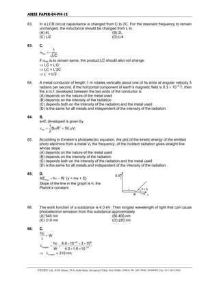 AIEEE PAPER-04-PH-15
FIITJEE Ltd., ICES House, 29-A, Kalu Sarai, Sarvapriya Vihar, New Delhi-110016, Ph: 26515949, 26569493, Fax: 011-26513942.
63. In a LCR circuit capacitance is changed from C to 2C. For the resonant frequency to remain
unchanged, the inductance should be changed from L to
(A) 4L (B) 2L
(C) L/2 (D) L/4
63. C.
res
1
LC
ω =
if ωres is to remain same, the product LC should also not change.
⇒ LC = L′C′
⇒ LC = L′2C
⇒ L′ = L/2
64. A metal conductor of length 1 m rotates vertically about one of its ends at angular velocity 5
radians per second. If the horizontal component of earth’s magnetic field is 0.3 × 10−4
T, then
the e.m.f. developed between the two ends of the conductor is
(A) depends on the nature of the metal used
(B) depends on the intensity of the radiation
(C) depends both on the intensity of the radiation and the metal used
(D) is the same for all metals and independent of the intensity of the radiation.
64. B.
emf. developed is given by
2
ind
1
B R 50 V.
2
ε = ω = µ
65. According to Einstein’s photoelectric equation, the plot of the kinetic energy of the emitted
photo electrons from a metal Vs the frequency, of the incident radiation gives straight line
whose slope
(A) depends on the nature of the metal used
(B) depends on the intensity of the radiation
(C) depends both on the intensity of the radiation and the metal used
(D) is the same for all metals and independent of the intensity of the radiation.
65. D.
max
KE h W= ν − {y = mx + C}
Slope of the line in the graph is h, the
Planck’s constant.
K.E.
θ = h
W ν
66. The work function of a substance is 4.0 eV. Then longest wavelength of light that can cause
photoelectron emission from this substance approximately
(A) 540 nm (B) 400 nm
(C) 310 nm (D) 220 nm
66. C.
hc
W=
λ
34 8
longest 19
hc 6.6 10 3 10
W 4.0 1.6 10
−
−
× × ×
λ = =
× ×
⇒ longest 310 nm.λ ≈
 