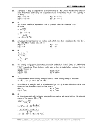 AIEEE PAPER-04-PH-16
FIITJEE Ltd., ICES House, 29-A, Kalu Sarai, Sarvapriya Vihar, New Delhi-110016, Ph: 26515949, 26569493, Fax: 011-26513942.
67. A charged oil drop is suspended in a uniform field of 3 × 104
V/m so that it neither falls nor
rises. The charge on the drop will be (take the mass of the charge = 9.9 × 10−15
kg and g =
10 m/s2
)
(A) 3.3 × 10−18
C (B) 3.2 × 10−18
C
(C) 1.6 × 10−18
C (D) 4.8 × 10−18
C.
67. A.
Since ball is hanging in equilibrium, force by gravity is balanced by electric force.
qE = mg
⇒
m g
q
E
×
=
⇒
15
4
9.9 10 10
3 10
−
× ×
×
∴ q = 3.3 × 10−18
C
68. A nucleus disintegrates into two nuclear parts which have their velocities in the ratio 2 : 1.
The ratio of their nuclear sizes will be
(A) 21/3
: 1 (B) 1 : 3 1/2
(C) 31/2
: 1 (D) 1 : 21/3
68. B.
1/ 3
1 2
2 2
R m
R 2m
 
=  
 
⇒ 1/ 31
2
R
1: 2
R
= .
69. The binding energy per nucleon of deuteron 2
1( H) and helium nucleus 4
2( He) is 1.1 MeV and
7 MeV respectively. If two deuteron nuclei react to form a single helium nucleus, then the
energy released is
(A) 13.9 MeV (B) 26.9 MeV
(C) 23.6 MeV (D) 19.2 MeV
69. C.
Energy released = total binding energy of product − total binding energy of reactants
⇒ 28 − (2 × 2.2) = 28 − 4.4 = 236 MeV.
70. An α-particle of energy 5 MeV is scattered through 180° by a fixed uranium nucleus. The
distance of the closest approach is of the order of
(A) 1 Å (B) 10−10
cm
(C) 10−12
cm (D) 10−15
cm
70. C.
At closest approach, all the kinetic energy of the α-particle will converted into the potential
energy of the system, K.E. = P.E.
1 2
0
q q1
5 MeV
4 r
=
πε
5 × 106
× e = 9 × 109
2
1 2
Z Z e
r
×
9 19
6
9 10 92 2 1.6 10
r
5 10
−
× × × × ×
=
×
∴ r = 5.3 × 10−14
m = 5.3 × 10−12
cm.
 