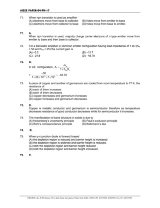 AIEEE PAPER-04-PH-17
FIITJEE Ltd., ICES House, 29-A, Kalu Sarai, Sarvapriya Vihar, New Delhi-110016, Ph: 26515949, 26569493, Fax: 011-26513942.
71. When npn transistor is used as amplifier
(A) electrons move from base to collector (B) holes move from emitter to base
(C) electrons move from collector to base (D) holes move from base to emitter.
71. A.
When npn transistor is used, majority charge carrier electrons of n type emitter move from
emitter to base and then base to collector.
72. For a transistor amplifier in common emitter configuration having load impedance of 1 kΩ (hfe
= 50 and hoe = 25) the current gain is
(A) −5.2 (B) −15.7
(C) −24.8 (D) −48.78
72. D.
In CE configuration, fe
i
0e L
h
A
1 h R
−
=
+
= 6 3
50
48.78
1 25 10 1 10−
−
= −
+ × × ×
73. A piece of copper and another of germanium are cooled from room temperature to 77 K, the
resistance of
(A) each of them increases
(B) each of them decreases
(C) copper decreases and germanium increases
(D) copper increases and germanium decreases.
73. D.
Copper is metallic conductor and germanium is semiconductor therefore as temperature
decreases resistance of good conductor decreases while for semiconductor it increases.
74. The manifestation of band structure in solids is due to
(A) Heisenberg’s uncertainty principle (B) Pauli’s exclusion principle
(C) Bohr’s correspondence principle (D) Boltzmann’s law
74. B.
75. When p-n junction diode is forward biased
(A) the depletion region is reduced and barrier height is increased
(B) the depletion region is widened and barrier height is reduced.
(C) both the depletion region and barrier height reduced
(D) both the depletion region and barrier height increased.
75. C.
 