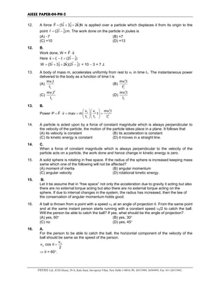 AIEEE PAPER-04-PH-3
FIITJEE Ltd., ICES House, 29-A, Kalu Sarai, Sarvapriya Vihar, New Delhi-110016, Ph: 26515949, 26569493, Fax: 011-26513942.
12. A force ˆ ˆ ˆF (5i 3j 2k)N= + +
r
is applied over a particle which displaces it from its origin to the
point ˆ ˆr (2i j)= −
r
m. The work done on the particle in joules is
(A) −7 (B) +7
(C) +10 (D) +13
12. B.
Work done, W = F s⋅
r r
Here f i
ˆ ˆs r r (2i j)= − = −
r r r
ˆ ˆ ˆ ˆ ˆW (5i 3j 2k)(2i j)= + + − = 10 − 3 = 7 J.
13. A body of mass m, accelerates uniformly from rest to v1 in time t1. The instantaneous power
delivered to the body as a function of time t is
(A) 1
1
mv t
t
(B)
2
1
2
1
mv t
t
(C)
2
1
1
mv t
t
(D)
2
1
1
mv t
t
13. B.
Power
2
1 1 1
2
1 1 1
v v mv t
P F v mav m t
t t t
  
= ⋅ = = =  
  
r r
14. A particle is acted upon by a force of constant magnitude which is always perpendicular to
the velocity of the particle, the motion of the particle takes place in a plane. It follows that
(A) its velocity is constant (B) its acceleration is constant
(C) its kinetic energy is constant (D) it moves in a straight line.
14. C.
When a force of constant magnitude which is always perpendicular to the velocity of the
particle acts on a particle, the work done and hence change in kinetic energy is zero.
15. A solid sphere is rotating in free space. If the radius of the sphere is increased keeping mass
same which one of the following will not be affected?
(A) moment of inertia (B) angular momentum
(C) angular velocity (D) rotational kinetic energy.
15. B.
Let it be assume that in “free space” not only the acceleration due to gravity it acting but also
there are no external torque acting but also there are no external torque acting on the
sphere. If due to internal changes in the system, the radius has increased, then the law of
the conservation of angular momentum holds good.
16. A ball is thrown from a point with a speed ν0 at an angle of projection θ. From the same point
and at the same instant person starts running with a constant speed ν0/2 to catch the ball.
Will the person be able to catch the ball? If yes, what should be the angle of projection?
(A) yes, 60° (B) yes, 30°
(C) no (D) yes, 45°
16. A.
For the person to be able to catch the ball, the horizontal component of the velocity of the
ball should be same as the speed of the person.
0
0
v
v cos
2
θ =
⇒ θ = 60°.
 