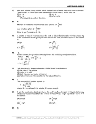 AIEEE PAPER-04-PH-4
FIITJEE Ltd., ICES House, 29-A, Kalu Sarai, Sarvapriya Vihar, New Delhi-110016, Ph: 26515949, 26569493, Fax: 011-26513942.
17. One solid sphere A and another hollow sphere B are of same mass and same outer radii.
Their moment of inertia about their diameters are respectively IA and IB such that
(A) IA = IB (B) IA > IB
(C) IA < IB (D) IA/IB = dA/dB
Where dA and dB are their densities.
17. C.
Moment of inertia of a uniform density solid sphere, A = 22
MR
5
And of hollow sphere B = 22
MR
3
Since M and R are same, IA < IB.
18. A satellite of mass m revolves around the earth of radius R at a height x from its surface. If g
is the acceleration due to gravity on the surface of the earth, the orbital speed of the satellite
is
(A) gx (B)
gR
R x−
(C)
2
gR
R x+
(D)
1/ 22
gR
R x
 
 
+ 
18. D.
For the satellite, the gravitational force provides the necessary centripetal force i.e.
2
e 0
2
GM m Mv
(R X) (R X)
=
+ +
and e
2
GM
g
R
=
∴
1/ 22
0
gR
v
R X
 
=  
+ 
19. The time period of an earth satellite in circular orbit is independent of
(A) the mass of the satellite
(B) radius of its orbit
(C) both the mass and radius of the orbit
(D) neither the mass of the satellite nor the radius of its orbit.
19. A.
The time period of satellite is given by
3
(R h)
T 2
GM
+
= π
where, R + h = radius of orbit satellite, M = mass of earth.
20. If g is the acceleration due to gravity on the earth’s surface, the gain in the potential energy
of object of mass m raised from the surface of the earth to a height equal to the radius R of
the earth is
(A) 2 mgR (B)
1
mgR
2
(C)
1
mgR
4
(D) mgR
20. B.
 