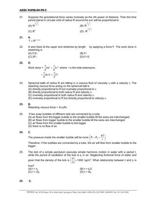 AIEEE PAPER-04-PH-5
FIITJEE Ltd., ICES House, 29-A, Kalu Sarai, Sarvapriya Vihar, New Delhi-110016, Ph: 26515949, 26569493, Fax: 011-26513942.
21. Suppose the gravitational force varies inversely as the nth power of distance. Then the time
period planet in circular orbit of radius R around the sun will be proportional to
(A)
n 1
2
R
+ 
 
 
(B)
n 1
2
R
− 
 
 
(C) Rn
(D)
n 2
2
R
− 
 
 
21. A.
(n 1)/ 2
T R +
∝
22. A wire fixed at the upper end stretches by length by applying a force F. The work done in
stretching is
(A) F/2l (B) Fl
(C) 2Fl (D) Fl/2
22. D.
Work done = 2 21 1
kx k
2 2
= l where l is the total extensions.
1 1
(k ) F
2 2
= =l l l
23. Spherical balls of radius R are falling in a viscous fluid of viscosity η with a velocity v. The
retarding viscous force acting on the spherical ball is
(A) directly proportional to R but inversely proportional to v.
(B) directly proportional to both radius R and velocity v.
(C) inversely proportional to both radius R and velocity v.
(D) inversely proportional to R but directly proportional to velocity v.
23. B.
Retarding viscous force = 6 Rvπη
24. If two soap bubbles of different radii are connected by a tube,
(A) air flows from the bigger bubble to the smaller bubble till the sizes are interchanged.
(B) air flows from bigger bubble to the smaller bubble till the sizes are interchanged
(C) air flows from the smaller bubble to the bigger.
(D) there is no flow of air.
24. C.
The pressure inside the smaller bubble will be more i 0
4T
P P
r
 
= + 
 
Therefore, if the bubbles are connected by a tube, the air will flow from smaller bubble to the
bigger.
25. The bob of a simple pendulum executes simple harmonic motion in water with a period t,
while the period of oscillation of the bob is t0 in air. Neglecting frictional force of water and
given that the density of the bob is
4
1000
3
 
× 
 
kg/m3
. What relationship between t and t0 is
true?
(A) t = t0 (B) t = t0/2
(C) t = 2t0 (D) t = 4t0
25. C.
 