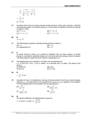 AIEEE PAPER-04-PH-6
FIITJEE Ltd., ICES House, 29-A, Kalu Sarai, Sarvapriya Vihar, New Delhi-110016, Ph: 26515949, 26569493, Fax: 011-26513942.
0
T 1 1
1T ' 11
3
= =
 ρ −− ρ 
⇒
0
T
2
T
=
or, T = 2T0
26. A particle at the end of a spring executes simple harmonic motion with a period t1, while the
corresponding period for another spring is t2. If the period of oscillation with the two springs
in series is t, then
(A) T = t1 + t2 (B) 2 2 2
1 2T t t= +
(C) 1 1 1
1 2T t t− − −
= + (D) 2 2 2
1 2T t t− − −
= +
26. B.
2 2 2
1 2t t T+ =
27. The total energy of particle, executing simple harmonic motion is
(A) ∝ x (B) ∝ x2
(C) independent of x (D) ∝ x1/2
27. C.
In simple harmonic motion, as a particle is displaced from its mean position, its kinetic
energy is converted to potential energy and vice versa and total energy remains constant.
The total energy of simple harmonic motion is independent of x.
28. The displacement y of a particle in a medium can be expressed as
y = 10−6
sin(110t + 20 x + π/4) m, where t is in seconds and x in meter. The speed of the
wave is
(A) 2000 m/s (B) 5 m/s
(C) 20 m/s (D) 5π m/s.
28. B.
1
v 5 ms
k
−ω
= =
29. A particle of mass m is attached to a spring (of spring constant k) and has a natural angular
frequency ω0. An external force F(t) proportional to cosωt (ω≠ω0) is applied to the oscillator.
The time displacement of the oscillator will be proportional to
(A) 2 2
0
m
ω − ω
(B) 2 2
0
1
m( )ω − ω
(C) 2 2
0
1
m( )ω + ω
(D) 2 2
0
m
ω + ω
29. B.
For forced oscillations, the displacement is given by
x A sin( t )= ω + φ with 0
2 2
0
F /m
A =
ω − ω
 