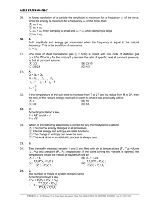 AIEEE PAPER-04-PH-7
FIITJEE Ltd., ICES House, 29-A, Kalu Sarai, Sarvapriya Vihar, New Delhi-110016, Ph: 26515949, 26569493, Fax: 011-26513942.
30. In forced oscillation of a particle the amplitude is maximum for a frequency ω1 of the force,
while the energy is maximum for a frequency ω2 of the force, then
(A) ω1 = ω2
(B) ω1 > ω2
(C) ω1 < ω2 when damping is small and ω1 > ω2 when damping is large
(D) ω1 < ω2
30. A.
Both amplitude and energy get maximised when the frequency is equal to the natural
frequency. This is the condition of resonance.
ω1 = ω2
31. One mole of ideal monoatomic gas (γ = 5/30) is mixed with one mole of diatomic gas
(γ = 7/5). What is γ for the mixture? γ denotes the ratio of specific heat at constant pressure,
to that at constant volume.
(A) 3/2 (B) 23/15
(C) 35/23 (D) 4/3
31. A.
Q = Q1 + Q2
1 2 1 2
m 1 2
n n n n
1 1 1
+
= +
γ − γ − γ −
m
3
2
γ =
32. If the temperature of the sun were to increase from T to 2T and its radius from R to 2R, then
the ratio of the radiant energy received on earth to what it was previously will be
(A) 4 (B) 16
(C) 32 (D) 64.
32. D.
According to Stefan’s law,
P ∝ AT4
and A ∝ r2
P ∝ r2
T4
33. Which of the following statements is correct for any thermodynamic system?
(A) The internal energy changes in all processes.
(B) Internal energy and entropy are state functions.
(C) The change in entropy can never be zero.
(D) The work done in an adiabatic process is always zero.
33. B.
34. Two thermally insulated vessels 1 and 2 are filled with air at temperatures (T1, T2), volume
(V1, V2) and pressure (P1, P2) respectively. If the valve joining two vessels is opened, the
temperature inside the vessel at equilibrium will be
(A) T1 + T2 (B) (T1 + T2)/2
(C) 1 2 1 1 2 2
1 1 2 2 2 1
T T (P V P V )
P V T P V T
+
+
(D) 1 2 1 1 2 2
1 1 1 2 2 2
T T (P V P V )
P V T P T T
+
+
34. C.
The number of moles of system remains same
According to Boyle’s law,
P1V1 + P2V2 = P(V1 + V2)
∴ 1 2 1 1 2 2
1 1 2 2 2 1
TT (P V P V )
T
P V T P V T
+
=
+
 