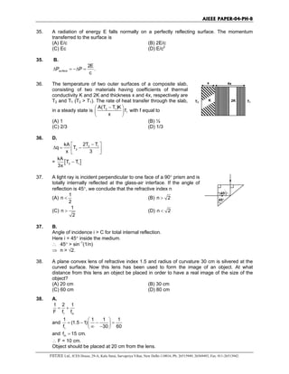 AIEEE PAPER-04-PH-8
FIITJEE Ltd., ICES House, 29-A, Kalu Sarai, Sarvapriya Vihar, New Delhi-110016, Ph: 26515949, 26569493, Fax: 011-26513942.
35. A radiation of energy E falls normally on a perfectly reflecting surface. The momentum
transferred to the surface is
(A) E/c (B) 2E/c
(C) Ec (D) E/c2
35. B.
surface
2E
P P .
c
∆ = −∆ =
36. The temperature of two outer surfaces of a composite slab,
consisting of two materials having coefficients of thermal
conductivity K and 2K and thickness x and 4x, respectively are
T2 and T1 (T2 > T1). The rate of heat transfer through the slab,
in a steady state is 2 1A(T T )K
f,
x
− 
 
 
with f equal to
(A) 1 (B) ½
(C) 2/3 (D) 1/3
x 4x
2KK T1T2
36. D.
2 1
2
2T TkA
q T
x 3
− 
∆ = − 
 
= [ ]2 1
kA
T T
3x
−
37. A light ray is incident perpendicular to one face of a 90° prism and is
totally internally reflected at the glass-air interface. If the angle of
reflection is 45°, we conclude that the refractive index n
(A)
1
n
2
< (B) n 2>
(C)
1
n
2
> (D) n 2<
45°
45°
37. B.
Angle of incidence i > C for total internal reflection.
Here i = 45° inside the medium.
∴ 45° > sin−1
(1/n)
⇒ n > √2.
38. A plane convex lens of refractive index 1.5 and radius of curvature 30 cm is silvered at the
curved surface. Now this lens has been used to form the image of an object. At what
distance from this lens an object be placed in order to have a real image of the size of the
object?
(A) 20 cm (B) 30 cm
(C) 60 cm (D) 80 cm
38. A.
1 m
1 2 1
F f f
= +
and
1
1 1 1 1
(1.5 1)
f 30 60
 
= − − = ∞ − 
and mf 15 cm.=
∴ F = 10 cm.
Object should be placed at 20 cm from the lens.
 