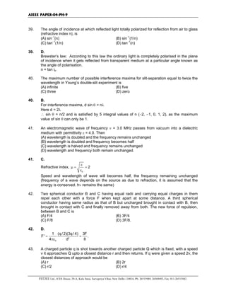 AIEEE PAPER-04-PH-9
FIITJEE Ltd., ICES House, 29-A, Kalu Sarai, Sarvapriya Vihar, New Delhi-110016, Ph: 26515949, 26569493, Fax: 011-26513942.
39. The angle of incidence at which reflected light totally polarized for reflection from air to glass
(refractive index n), is
(A) sin−1
(n) (B) sin−1
(1/n)
(C) tan−1
(1/n) (D) tan−1
(n)
39. D.
Brewster’s law: According to this law the ordinary light is completely polarised in the plane
of incidence when it gets reflected from transparent medium at a particular angle known as
the angle of polarisation.
n = tan ip.
40. The maximum number of possible interference maxima for slit-separation equal to twice the
wavelength in Young’s double-slit experiment is
(A) infinite (B) five
(C) three (D) zero
40. B.
For interference maxima, d sin θ = nλ
Here d = 2λ
∴ sin θ = n/2 and is satisfied by 5 integral values of n (−2, −1, 0, 1, 2), as the maximum
value of sin θ can only be 1.
41. An electromagnetic wave of frequency ν = 3.0 MHz passes from vacuum into a dielectric
medium with permittivity ε = 4.0. Then
(A) wavelength is doubled and the frequency remains unchanged
(B) wavelength is doubled and frequency becomes half
(C) wavelength is halved and frequency remains unchanged
(D) wavelength and frequency both remain unchanged.
41. C.
Refractive index,
0
2
ε
µ = =
ε
Speed and wavelength of wave will becomes half, the frequency remaining unchanged
(frequency of a wave depends on the source as due to refraction, it is assumed that the
energy is conserved. hν remains the same)
42. Two spherical conductor B and C having equal radii and carrying equal charges in them
repel each other with a force F when kept apart at some distance. A third spherical
conductor having same radius as that of B but uncharged brought in contact with B, then
brought in contact with C and finally removed away from both. The new force of repulsion,
between B and C is
(A) F/4 (B) 3F/4
(C) F/8 (D) 3F/8.
42. D.
2
0
1 (q/ 2)(3q/ 4) 3F
F' .
4 d 8
= =
πε
43. A charged particle q is shot towards another charged particle Q which is fixed, with a speed
v it approaches Q upto a closest distance r and then returns. If q were given a speed 2v, the
closest distances of approach would be
(A) r (B) 2r
(C) r/2 (D) r/4
 