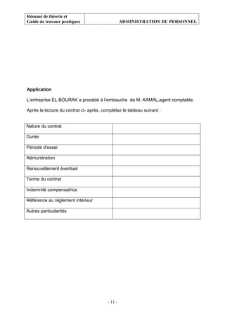 Résumé de théorie et
Guide de travaux pratiques ADMINISTRATION DU PERSONNEL
- 11 -
Application
L’entreprise EL BOURAK a procédé à l’embauche de M. KAMAL,agent comptable.
Après la lecture du contrat ci- après, complétez le tableau suivant :
Nature du contrat
Durée
Période d’essai
Rémunération
Renouvellement éventuel
Terme du contrat
Indemnité compensatrice
Référence au règlement intérieur
Autres particularités
 
