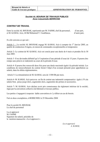 Résumé de théorie et
Guide de travaux pratiques ADMINISTRATION DU PERSONNEL
- 12 -
Société AL BOURAK DE TRAVAUX PUBLICS
Zone industrielle BERRCHID
CONTRAT DE TRAVAIL
Entre la société AL BOURAK, représentée par M. FAHMI, chef du personnel, d’une part,
et M. KAMAL Aziz, 44 Bd Mohamed V Casablanca, d’autre part,
Il a été convenu ce qui suit :
Article 1 - La société AL BOURAK engage M. KAMAL Aziz à compter du 1er
Janvier 2005, en
qualité de conducteur d’engins, en raison de commandes exceptionnelles et temporaires
Article 2- Le contrat de M. KAMAL Aziz est conclu pour une durée de 6 mois et prendra fin le 30
Juin 2005.
Article 3- Il ne deviendra définitif qu’à l’expiration d’une période d’essai de 15 jours. Il pourra être
rompu sans préavis ni indemnité au cours de la période d’essai.
Article 4- Il pourra être renouvelé deux fois pour une durée maximale égale à la période initiale. Les
conditions de renouvellement du contrat feront l’objet d’un avenant présenté pour approbation au
salarié, dans les délais réglementaires.
Article 5- La rémunération de M. KAMAL sera de 3.500 Dh par mois.
Article 6- M. KAMAL Aziz percevra en fin de contrat une indemnité compensatrice égale à 3% du
salaire brut, perçu jusqu’alors, augmentée alors, augmentée des primes et accessoires.
Article 7- M. KAMAL Aziz déclare avoir pris connaissance du règlement intérieur de la société,
régie par la convention collective du bâtiment et travaux publics.
Les parties s’engagent à respecter ladite convention et s’y référer en cas de besoin.
Fait en deux exemplaires, à BERRCHID, le 25 Décembre 2004
Pour la société EL BOURAK
Le chef du personnel
Lu et approuvé
M. FAHMI
Signature du salarié, précédée de
la mention manuscrite « lu et approuvé »
Lu et approuvé
A. KAMAL
 