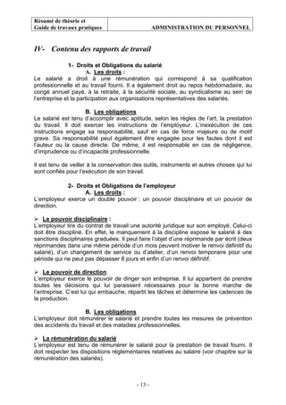 Résumé de théorie et
Guide de travaux pratiques ADMINISTRATION DU PERSONNEL
- 13 -
IV- Contenu des rapports de travail
1- Droits et Obligations du salarié
A. Les droits :
Le salarié a droit à une rémunération qui correspond à sa qualification
professionnelle et au travail fourni. Il a également droit au repos hebdomadaire, au
congé annuel payé, à la retraite, à la sécurité sociale, au syndicalisme au sein de
l’entreprise et la participation aux organisations représentatives des salariés.
B. Les obligations
Le salarié est tenu d’accomplir avec aptitude, selon les règles de l’art, la prestation
du travail. Il doit exercer les instructions de l’employeur. L’inexécution de ces
instructions engage sa responsabilité, sauf en cas de force majeure ou de motif
grave. Sa responsabilité peut également être engagée pour les fautes dont il est
l’auteur ou la cause directe. De même, il est responsable en cas de négligence,
d’imprudence ou d’incapacité professionnelle.
Il est tenu de veiller à la conservation des outils, instruments et autres choses qui lui
sont confiés pour l’exécution de son travail.
2- Droits et Obligations de l’employeur
A. Les droits :
L’employeur exerce un double pouvoir : un pouvoir disciplinaire et un pouvoir de
direction.
Le pouvoir disciplinaire :
L’employeur tire du contrat de travail une autorité juridique sur son employé. Celui-ci
doit être discipliné. En effet, le manquement à la discipline expose le salarié à des
sanctions disciplinaires graduées. Il peut faire l’objet d’une réprimande par écrit (deux
réprimandes dans une même période d’un mois peuvent motiver le renvoi définitif du
salarié), d’un changement de service ou d’atelier, d’un renvoi temporaire pour une
période qui ne peut pas dépasser 8 jours et enfin d’un renvoi définitif.
Le pouvoir de direction
L’employeur exerce le pouvoir de diriger son entreprise. Il lui appartient de prendre
toutes les décisions qui lui paraissent nécessaires pour la bonne marche de
l’entreprise. C’est lui qui embauche, répartit les tâches et détermine les cadences de
la production.
B. Les obligations
L’employeur doit rémunérer le salarié et prendre toutes les mesures de prévention
des accidents du travail et des maladies professionnelles.
La rémunération du salarié
L’employeur est tenu de rémunérer le salarié pour la prestation de travail fourni. Il
doit respecter les dispositions réglementaires relatives au salaire (voir chapitre sur la
rémunération des salariés).
 