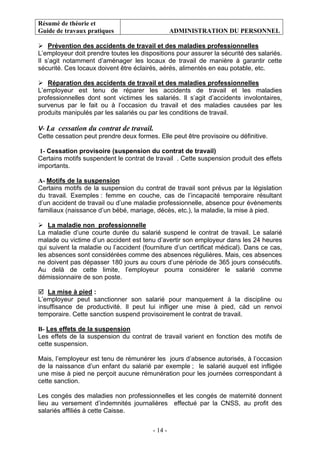 Résumé de théorie et
Guide de travaux pratiques ADMINISTRATION DU PERSONNEL
- 14 -
Prévention des accidents de travail et des maladies professionnelles
L’employeur doit prendre toutes les dispositions pour assurer la sécurité des salariés.
Il s’agit notamment d’aménager les locaux de travail de manière à garantir cette
sécurité. Ces locaux doivent être éclairés, aérés, alimentés en eau potable, etc.
Réparation des accidents de travail et des maladies professionnelles
L’employeur est tenu de réparer les accidents de travail et les maladies
professionnelles dont sont victimes les salariés. Il s’agit d’accidents involontaires,
survenus par le fait ou à l’occasion du travail et des maladies causées par les
produits manipulés par les salariés ou par les conditions de travail.
V- La cessation du contrat de travail.
Cette cessation peut prendre deux formes. Elle peut être provisoire ou définitive.
1- Cessation provisoire (suspension du contrat de travail)
Certains motifs suspendent le contrat de travail . Cette suspension produit des effets
importants.
A- Motifs de la suspension
Certains motifs de la suspension du contrat de travail sont prévus par la législation
du travail. Exemples : femme en couche, cas de l’incapacité temporaire résultant
d’un accident de travail ou d’une maladie professionnelle, absence pour événements
familiaux (naissance d’un bébé, mariage, décès, etc.), la maladie, la mise à pied.
La maladie non professionnelle
La maladie d’une courte durée du salarié suspend le contrat de travail. Le salarié
malade ou victime d’un accident est tenu d’avertir son employeur dans les 24 heures
qui suivent la maladie ou l’accident (fourniture d’un certificat médical). Dans ce cas,
les absences sont considérées comme des absences régulières. Mais, ces absences
ne doivent pas dépasser 180 jours au cours d’une période de 365 jours consécutifs.
Au delà de cette limite, l’employeur pourra considérer le salarié comme
démissionnaire de son poste.
La mise à pied :
L’employeur peut sanctionner son salarié pour manquement à la discipline ou
insuffisance de productivité. Il peut lui infliger une mise à pied, càd un renvoi
temporaire. Cette sanction suspend provisoirement le contrat de travail.
B- Les effets de la suspension
Les effets de la suspension du contrat de travail varient en fonction des motifs de
cette suspension.
Mais, l’employeur est tenu de rémunérer les jours d’absence autorisés, à l’occasion
de la naissance d’un enfant du salarié par exemple ; le salarié auquel est infligée
une mise à pied ne perçoit aucune rémunération pour les journées correspondant à
cette sanction.
Les congés des maladies non professionnelles et les congés de maternité donnent
lieu au versement d’indemnités journalières effectué par la CNSS, au profit des
salariés affiliés à cette Caisse.
 