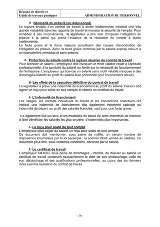 Résumé de théorie et
Guide de travaux pratiques ADMINISTRATION DU PERSONNEL
- 16 -
Nécessité du préavis (ou délai-congé)
La rupture brutale d’un contrat de travail à durée indéterminée introduit une très
grande instabilité dans les rapports de travail et menace la sécurité de l’emploi. Pour
remédier à ces inconvénients, le législateur a pris soin d’imposer l’obligation du
préavis à la partie qui prend l’initiative de la résiliation du contrat à durée
indéterminée.
La faute grave et la force majeure constituent des causes d’exonération de
l’obligation du préavis. Ainsi, la faute grave commise par le salarié expose celui-ci à
un licenciement immédiat et sans préavis.
Protection du salarié contre la rupture abusive du contrat de travail :
Pour licencier un salarié, l’employeur doit invoquer un motif valable relatif à l’aptitude
professionnelle, à la conduite du salarié ou fondé sur la nécessité de fonctionnement
de l’entreprise. L’employeur qui licencie un salarié sans motif valable s’expose à des
dommages-intérêts au profit du salarié lésé (indemnité pour licenciement abusif).
B- Les effets de la cessation définitive du contrat de travail
Le législateur a prévu une indemnité de licenciement au profit du salarié. Celui-ci doit
signer un reçu pour solde de tout compte et obtenir un certificat de travail.
1- L’indemnité de licenciement
Les usages, les contrats individuels du travail et les conventions collectives ont
institué une indemnité de licenciement dite également indemnité spéciale ou
indemnité de départ, au profit des salariés licenciés, sauf pour une faute grave.
Il a également fixé les taux et les modalités de calcul de cette indemnité de manière
à faire bénéficier les salariés les plus anciens d’indemnités plus importantes.
2- Le reçu pour solde de tout compte
L’employeur peut exiger du salarié un reçu pour solde de tout compte.
Ce document doit mentionner, sous peine de nullité, un certain nombre de
dispositions énumérées par la loi (exemple : la somme totale versée au salarié). Ce
document peut être, sous certaines conditions, dénoncé par le salarié.
3- Le certificat de travail
L’employeur est tenu, sous peine de dommages - intérêts, de délivrer au salarié un
certificat de travail contenant exclusivement la date de son embauchage, celle de
son débauchage et ses qualifications professionnelles, au cours des six derniers
mois avant la cessation du contrat de travail.
 