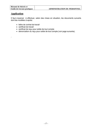 Résumé de théorie et
Guide de travaux pratiques ADMINISTRATION DU PERSONNEL
- 17 -
Application
Il faut s’exercer à effectuer, selon des mises en situation, les documents suivants
dont les modèles ci-après:
• lettre de contrat de travail
• certificat de travail
• certificat de reçu pour solde de tout compte
• dénonciation du reçu pour solde de tout compte (voir page suivante).
.
 