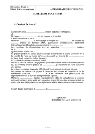 Résumé de théorie et
Guide de travaux pratiques ADMINISTRATION DU PERSONNEL
- 18 -
MODELES DE DOCUMENTS
1. Contrat de travail
Entre l’entreprise ................................... (raison sociale de l’entreprise)
et
Monsieur....................................(nom, prénom et domicile)
Il a été convenu ce qui suit :
Monsieur ......................... a été engagé à compter du ....................... en qualité de
............. (nature de l’emploi offert, qualification professionnelle, coefficient
hiérarchique) dont les attributions consisteront ......................
Les conditions de rémunération sont les suivantes : ............................ (salaire
brut)...........
(gratifications, primes, etc.).
Le présent contrat est conclu pour une durée indéterminée. Il pourra y être mis fin à
la volonté de l’une ou l’autre partie en observant un préavis de ............................
(préavis légal, conventionnel ou d’usage).
La durée de la période d’essai est fixée à ...................
Durant la période d’essai, l’engagement pourra être résilié sans indemnité ni préavis
(ou au contraire avec un préavis de .........................) à la volonté de l’une ou l’autre
des parties.
Le présent contrat ne deviendra définitif qu’à l’expiration de la période d’essai.
Les parties au contrat s’engagent à respecter les clauses et dispositions de la
convention collective........................... et à se conformer aux prescriptions du
règlement intérieur et aux lois et règlement en vigueur.
Monsieur ........................ déclare expressément n’être lié actuellement à aucune
autre entreprise et avoir quitté son précédent emploi libre de tout engagement et en
conformité avec la législation et les règlements relatifs à l’emploi de la main-d’œuvre.
Fait en double exemplaire à .................., le.......................
Signatures
( précédées de « Lu et approuvé »)
 
