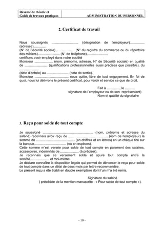 Résumé de théorie et
Guide de travaux pratiques ADMINISTRATION DU PERSONNEL
- 19 -
2. Certificat de travail
Nous soussignés ............................. (désignation de l’employeur)................
(adresse)..............
(N° de Sécurité sociale)..................... (N° du registre du commerce ou du répertoire
des métiers)........................ (N° de téléphone),......................
certifions avoir employé dans notre société
Monsieur .................... (nom, prénoms, adresse, N° de Sécurité sociale) en qualité
de ......................... (qualifications professionnelles aussi précises que possible), du
.....................
(date d’entrée) au ........................ (date de sortie).
Monsieur ..................................... nous quitte, libre de tout engagement. En foi de
quoi, nous lui délivrons le présent certificat, pour valoir et service ce que de droit.
Fait à .............., le ...........
signature de l’employeur ou de son représentant)
Nom et qualité du signataire
3. Reçu pour solde de tout compte
Je soussigné ....................................................... (nom, prénoms et adresse du
salarié) reconnais avoir reçu de ........................................... (nom de l’employeur) la
somme de .......................................... (en chiffres et en lettres) en un chèque tiré sur
la banque................................... (ou en espèces).
Cette somme m’est versée pour solde de tout compte en paiement des salaires,
accessoires, indemnités de .................... (à préciser).
Je reconnais que ce versement solde et apure tout compte entre la
société..................... et moi-même.
Je déclare connaître la disposition légale qui permet de dénoncer le reçu pour solde
de tout compte dans un délai de deux mois par lettre recommandée.
Le présent reçu a été établi en double exemplaire dont l’un m’a été remis.
Signature du salarié
( précédée de la mention manuscrite : « Pour solde de tout compte »).
 
