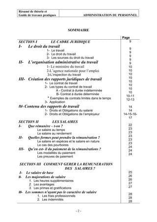 Résumé de théorie et
Guide de travaux pratiques ADMINISTRATION DU PERSONNEL
- 2 -
SOMMAIRE
Page
SECTION I LE CADRE JURIDIQUE
I- Le droit du travail
1- Le travail
2- Le droit du travail
3- Les sources du droit du travail
II- L’organisation administrative du travail
1- Le ministère du travail
2-L’agence nationale pour l’emploi
3-L’inspection du travail
III- Création des rapports juridiques de travail
1- Le contrat de travail
2- Les types du contrat de travail
A - Contrat à durée indéterminée
B- Contrat à durée déterminée
* Exemples de contrats limités dans le temps
3- Application
IV- Contenu des rapports de travail
1- Droits et Obligations du salarié
2- Droits et Obligations de l’employeur
SECTION II LES SALAIRES
I- Que rémunère – t-on ?
Le salaire au temps
Le salaire au rendement
II- Quelles formes peut prendre la rémunération ?
Le salaire en espèces et le salaire en nature
Le cas des pourboires
III- Qu’en est- il du paiement de la rémunérations ?
Les modalités du paiement
Les preuves de paiement
SECTION III COMMENT GERER LA REMUNERATION
DES SALAIRES ?
I- Le salaire de base
II- Les majorations de salaire
1. Les heures supplémentaires
2. Les avantages
3. Les primes et gratifications
III- Les sommes n’ayant pas le caractère de salaire
1. Les frais professionnels
2. Les indemnités
9
9
9
9
9
9
10
10
10
10
10
10
10
10
10-11
12-13
14
14
14-15-16-
17
22
23
23
23
23
23
24
24
24
25
26
26
27
27
28
28
28
 