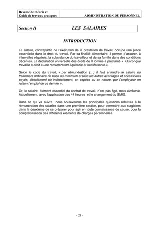 Résumé de théorie et
Guide de travaux pratiques ADMINISTRATION DU PERSONNEL
- 21 -
Section II LES SALAIRES
INTRODUCTION
Le salaire, contrepartie de l’exécution de la prestation de travail, occupe une place
essentielle dans le droit du travail. Par sa finalité alimentaire, il permet d’assurer, à
intervalles réguliers, la subsistance du travailleur et de sa famille dans des conditions
décentes. La déclaration universelle des droits de l’Homme a proclamé « Quiconque
travaille a droit à une rémunération équitable et satisfaisante.».
Selon le code du travail, « par rémunération (…) il faut entendre le salaire ou
traitement ordinaire de base ou minimum et tous les autres avantages et accessoires
payés, directement ou indirectement, en espèce ou en nature, par l’employeur en
raison l’emploi de ce dernier ».
Or, le salaire, élément essentiel du contrat de travail, n’est pas figé, mais évolutive.
Actuellement, avec l’application des 44 heures et le changement du SMIG.
Dans ce qui va suivre nous soulèverons les principales questions relatives à la
rémunération des salariés dans une première section, pour permettre aux stagiaires
dans la deuxième de se préparer pour agir en toute connaissance de cause, pour la
comptabilisation des différents éléments de charges personnelles.
 