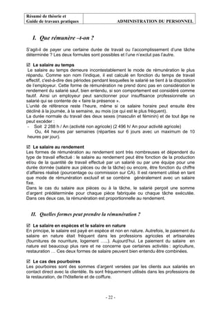 Résumé de théorie et
Guide de travaux pratiques ADMINISTRATION DU PERSONNEL
- 22 -
I. Que rémunère –t-on ?
S’agit-il de payer une certaine durée de travail ou l’accomplissement d’une tâche
déterminée ? Les deux formules sont possibles et l’une n’exclut pas l’autre.
Le salaire au temps
Le salaire au temps demeure incontestablement le mode de rémunération le plus
répandu. Comme son nom l’indique, il est calculé en fonction du temps de travail
effectif, c'est-à-dire des périodes pendant lesquelles le salarié se tient à la disposition
de l’employeur. Cette forme de rémunération ne prend donc pas en considération le
rendement du salarié sauf, bien entendu, si son comportement est considéré comme
fautif. Ainsi un employeur peut sanctionner pour insuffisance professionnelle un
salarié qui se contente de « faire la présence ».
L’unité de référence reste l’heure, même si ce salaire horaire peut ensuite être
décliné à la journée, à la semaine, au mois (ce qui est le plus fréquent).
La durée normale du travail des deux sexes (masculin et féminin) et de tout âge ne
peut excéder :
- Soit 2 288 h / An (activité non agricole) (2 496 h/ An pour activité agricole)
Ou, 44 heures par semaines (réparties sur 6 jours avec un maximum de 10
heures par jour).
Le salaire au rendement
Les formes de rémunération au rendement sont très nombreuses et dépendent du
type de travail effectué : le salaire au rendement peut être fonction de la production
et/ou de la quantité de travail effectué par un salarié ou par une équipe pour une
durée donnée (salaire aux pièces ou de la tâche) ou encore, être fonction du chiffre
d’affaires réalisé (pourcentage ou commission sur CA). Il est rarement utilisé en tant
que mode de rémunération exclusif et se combine généralement avec un salaire
fixe.
Dans le cas du salaire aux pièces ou à la tâche, le salarié perçoit une somme
d’argent prédéterminée pour chaque pièce fabriquée ou chaque tâche exécutée.
Dans ces deux cas, la rémunération est proportionnelle au rendement.
II. Quelles formes peut prendre la rémunération ?
Le salaire en espèces et le salaire en nature
En principe, le salaire est payé en espèce et non en nature. Autrefois, le paiement du
salaire en nature était fréquent dans les professions agricoles et artisanales
(fournitures de nourriture, logement …..). Aujourd’hui. Le paiement du salaire en
nature est beaucoup plus rare et ne concerne que certaines activités : agriculture,
restauration … Ces deux formes de salaire peuvent bien entendu être combinées.
Le cas des pourboires
Les pourboires sont des sommes d’argent versées par les clients aux salariés en
contact direct avec la clientèle. Ils sont fréquemment utilisés dans les professions de
la restauration, de l’hôtellerie et de coiffure.
 
