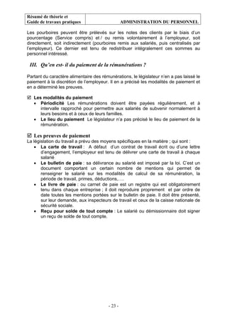 Résumé de théorie et
Guide de travaux pratiques ADMINISTRATION DU PERSONNEL
- 23 -
Les pourboires peuvent être prélevés sur les notes des clients par le biais d’un
pourcentage (Service compris) et / ou remis volontairement à l’employeur, soit
directement, soit indirectement (pourboires remis aux salariés, puis centralisés par
l’employeur). Ce dernier est tenu de redistribuer intégralement ces sommes au
personnel intéressé.
III. Qu’en est- il du paiement de la rémunérations ?
Partant du caractère alimentaire des rémunérations, le législateur n’en a pas laissé le
paiement à la discrétion de l’employeur. Il en a précisé les modalités de paiement et
en a déterminé les preuves.
Les modalités du paiement
• Périodicité Les rémunérations doivent être payées régulièrement, et à
intervalle rapproché pour permettre aux salariés de subvenir normalement à
leurs besoins et à ceux de leurs familles.
• Le lieu du paiement Le législateur n’a pas précisé le lieu de paiement de la
rémunération.
Les preuves de paiement
La législation du travail a prévu des moyens spécifiques en la matière ; qui sont :
• La carte de travail : A défaut d’un contrat de travail écrit ou d’une lettre
d’engagement, l’employeur est tenu de délivrer une carte de travail à chaque
salarié
• Le bulletin de paie : sa délivrance au salarié est imposé par la loi. C’est un
document comportant un certain nombre de mentions qui permet de
renseigner le salarié sur les modalités de calcul de sa rémunération, la
période de travail, primes, déductions,….
• Le livre de paie : ou carnet de paie est un registre qui est obligatoirement
tenu dans chaque entreprise ; il doit reproduire proprement et par ordre de
date toutes les mentions portées sur le bulletin de paie. Il doit être présenté,
sur leur demande, aux inspecteurs de travail et ceux de la caisse nationale de
sécurité sociale.
• Reçu pour solde de tout compte : Le salarié ou démissionnaire doit signer
un reçu de solde de tout compte.
 