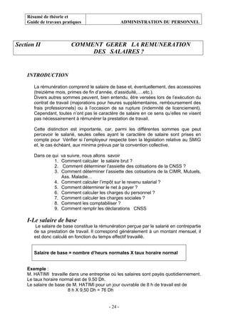 Résumé de théorie et
Guide de travaux pratiques ADMINISTRATION DU PERSONNEL
- 24 -
Section II COMMENT GERER LA REMUNERATION
DES SALAIRES ?
INTRODUCTION
La rémunération comprend le salaire de base et, éventuellement, des accessoires
(treizième mois, primes de fin d’année, d’assiduité,….etc.).
Divers autres sommes peuvent, bien entendu, être versées lors de l’exécution du
contrat de travail (majorations pour heures supplémentaires, remboursement des
frais professionnels) ou à l’occasion de sa rupture (indemnité de licenciement).
Cependant, toutes n’ont pas le caractère de salaire en ce sens qu’elles ne visent
pas nécessairement à rémunérer la prestation de travail.
Cette distinction est importante, car, parmi les différentes sommes que peut
percevoir le salarié, seules celles ayant le caractère de salaire sont prises en
compte pour Vérifier si l’employeur respecte bien la législation relative au SMIG
et, le cas échéant, aux minima prévus par la convention collective.
Dans ce qui va suivre, nous allons savoir
1. Comment calculer le salaire brut ?
2. Comment déterminer l’assiette des cotisations de la CNSS ?
3. Comment déterminer l’assiette des cotisations de la CIMR, Mutuels,
Ass. Maladie…
4. Comment calculer l’impôt sur le revenu salarial ?
5. Comment déterminer le net à payer ?
6. Comment calculer les charges du personnel ?
7. Comment calculer les charges sociales ?
8. Comment les comptabiliser ?
9. Comment remplir les déclarations CNSS
I-Le salaire de base
Le salaire de base constitue la rémunération perçue par le salarié en contrepartie
de sa prestation de travail. Il correspond généralement à un montant mensuel, il
est donc calculé en fonction du temps effectif travaillé.
Salaire de base = nombre d’heurs normales X taux horaire normal
Exemple :
M. HATIMI travaille dans une entreprise où les salaires sont payés quotidiennement.
Le taux horaire normal est de 9.50 Dh.
Le salaire de base de M. HATIMI pour un jour ouvrable de 8 h de travail est de
8 h X 9,50 Dh = 76 Dh
 