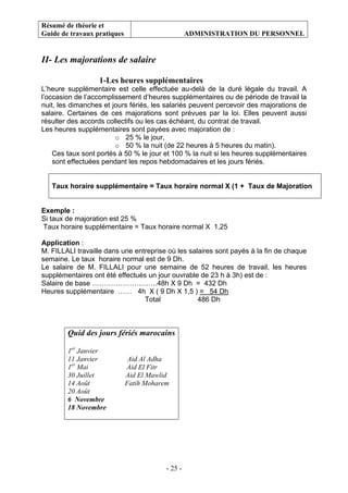 Résumé de théorie et
Guide de travaux pratiques ADMINISTRATION DU PERSONNEL
- 25 -
II- Les majorations de salaire
1-Les heures supplémentaires
L’heure supplémentaire est celle effectuée au-delà de la duré légale du travail. A
l’occasion de l’accomplissement d’heures supplémentaires ou de période de travail la
nuit, les dimanches et jours fériés, les salariés peuvent percevoir des majorations de
salaire. Certaines de ces majorations sont prévues par la loi. Elles peuvent aussi
résulter des accords collectifs ou les cas échéant, du contrat de travail.
Les heures supplémentaires sont payées avec majoration de :
o 25 % le jour,
o 50 % la nuit (de 22 heures à 5 heures du matin).
Ces taux sont portés à 50 % le jour et 100 % la nuit si les heures supplémentaires
sont effectuées pendant les repos hebdomadaires et les jours fériés.
Taux horaire supplémentaire = Taux horaire normal X (1 + Taux de Majoration
Exemple :
Si taux de majoration est 25 %
Taux horaire supplémentaire = Taux horaire normal X 1,25
Application :
M. FILLALI travaille dans une entreprise où les salaires sont payés à la fin de chaque
semaine. Le taux horaire normal est de 9 Dh.
Le salaire de M. FILLALI pour une semaine de 52 heures de travail, les heures
supplémentaires ont été effectués un jour ouvrable de 23 h à 3h) est de :
Salaire de base ……………………….48h X 9 Dh = 432 Dh
Heures supplémentaire …… 4h X ( 9 Dh X 1,5 ) = 54 Dh
Total 486 Dh
Quid des jours fériés marocains
1er
Janvier
11 Janvier Aid Al Adha
1er
Mai Aid El Fitr
30 Juillet Aid El Mawlid
14 Août Fatih Moharem
20 Août
6 Novembre
18 Novembre
 