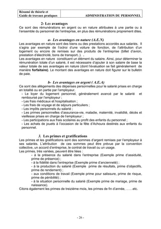 Résumé de théorie et
Guide de travaux pratiques ADMINISTRATION DU PERSONNEL
- 26 -
2- Les avantages
Ce sont des rémunérations en argent ou en nature attribuées à une partie ou à
l’ensemble du personnel de l’entreprise, en plus des rémunérations proprement dites.
a- Les avantages en nature (A.E.N)
Les avantages en nature sont des biens ou des prestations accordés aux salariés. Il
s’agira par exemple de l’octroi d’une voiture de fonction, de l’attribution d’un
logement ou encore de remises sur des produits de l’entreprise (billet d’avion,
prestation d’électricité, bons de transport..). .
Les avantages en nature constituent un élément du salaire. Ainsi, pour déterminer la
rémunération totale d’un salarié, il est nécessaire d’ajouter à son salaire de base la
valeur totale de ses avantages en nature (dont l’évaluation se fait généralement de
manière forfaitaire). Le montant des avantages en nature doit figurer sur le bulletin
de paie.
b- Les avantages en argent ( A.E.A)
Ce sont des allègements des dépenses personnelles pour le salarié prises en charge
en totalité ou en partie par l’employeur.
- Le loyer du logement personnel, généralement avancé par le salarié et
remboursé par l’employeur ;
- Les frais médicaux et hospitalisation ;
- Les frais de voyage et de séjours particuliers ;
- Les impôts personnels du salarié ;
- Les primes personnelles d’assurance-vie, maladie, maternité, invalidité, décès et
vieillesse prises en charge de l’employeur ;
- Les participations aux frais scolaires au profit des enfants du personnel ;
- Les achats de jouets à l’occasion de la fête d’Achoura destinés aux enfants du
personnel.
3. Les primes et gratifications
Les primes et les gratifications sont des sommes d’argent remises par l’employeur à
ses salariés. L’attribution de ces sommes peut être prévue par la convention
collective, un accord d’entreprise, le contrat de travail ou un usage.
Les primes, très variées, peuvent être liées :
- à la présence du salarié dans l’entreprise (Exemple prime d’assiduité,
prime de présence) ;
- à la fidélité dans l’entreprise (Exemple prime d’ancienneté) ;
- à la production du salarié (Exemple prime de résultats, prime d’objectifs,
prime de rendement) ;
- aux conditions de travail (Exemple prime pour salissure, prime de risque,
prime de pénibilité) ;
- à la situation personnelle du salarié (Exemple prime de mariage, prime de
naissance).
Citons également les primes de treizième mois, les primes de fin d’année, ……etc.
 