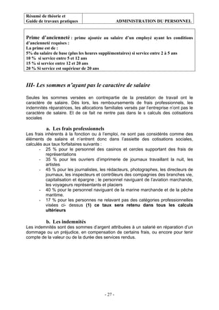 Résumé de théorie et
Guide de travaux pratiques ADMINISTRATION DU PERSONNEL
- 27 -
Prime d’ancienneté : prime ajoutée au salaire d’un employé ayant les conditions
d’ancienneté requises :
La prime est de :
5% du salaire de base (plus les heures supplémentaires) si service entre 2 à 5 ans
10 % si service entre 5 et 12 ans
15 % si service entre 12 et 20 ans
20 % Si service est supérieur de 20 ans
III- Les sommes n’ayant pas le caractère de salaire
Seules les sommes versées en contrepartie de la prestation de travail ont le
caractère de salaire. Dès lors, les remboursements de frais professionnels, les
indemnités réparatrices, les allocations familiales versés par l’entreprise n’ont pas le
caractère de salaire. Et de ce fait ne rentre pas dans le s calculs des cotisations
sociales
a. Les frais professionnels
Les frais inhérents à la fonction ou à l’emploi, ne sont pas considérés comme des
éléments de salaire et n’entrent donc dans l’assiette des cotisations sociales,
calculés aux taux forfaitaires suivants :
- 25 % pour le personnel des casinos et cercles supportant des frais de
représentations
- 35 % pour les ouvriers d’imprimerie de journaux travaillant la nuit, les
artistes
- 45 % pour les journalistes, les rédacteurs, photographes, les directeurs de
journaux, les inspecteurs et contrôleurs des compagnies des branches vie,
capitalisation et épargne ; le personnel naviguant de l’aviation marchande,
les voyageurs représentants et placiers
- 40 % pour le personnel naviguant de la marine marchande et de la pêche
maritime.
- 17 % pour les personnes ne relavant pas des catégories professionnelles
visées ci- dessus (1) ce taux sera retenu dans tous les calculs
ultérieurs
b. Les indemnités
Les indemnités sont des sommes d’argent attribuées à un salarié en réparation d’un
dommage ou un préjudice, en compensation de certains frais, ou encore pour tenir
compte de la valeur ou de la durée des services rendus.
 