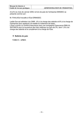 Résumé de théorie et
Guide de travaux pratiques ADMINISTRATION DU PERSONNEL
- 36 -
A la fin du mois de Janvier 2005, le livre de paie de l’entreprise EMADEC se
présente comme suit :
M. FAHLAOUI travaille à l’Ese ERMADEC
Ladite Ese est adhérée à la CIMR : 6% à la charge des salariés et 6% à la charge de
l’entreprise (taux appliqué à la totalité du traitement de base).
L’Ese a conclu un contrat d’assurance avec une compagnie d’assurance RMA AL
WATANYA pour la couverture des frais médicaux au taux de 3%, dont 1,5% à la
charge des salariés et le complément à la charge de l’Ese.
Bulletin de paie
VOIR CI - APRES
 