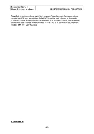 Résumé de théorie et
Guide de travaux pratiques ADMINISTRATION DU PERSONNEL
- 42 -
Travail de groupe en classe avec bien entendu l’assistance du formateur afin de
remplir les différents formulaires de la CNSS modèle réel , depuis la demande
d’immatriculation à l’occasion du recrutement d’un nouveau salarié, bordereau de
déclaration des salariés entrant modèle F-512-1-10 et le bordereau de paiement
modèle 511-1-01 voir Annexe
EVALUATION
 