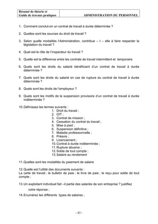Résumé de théorie et
Guide de travaux pratiques ADMINISTRATION DU PERSONNEL
- 43 -
1. Comment conclut-on un contrat de travail à durée déterminée ?
2. Quelles sont les sources du droit de travail ?
3. Selon quelle modalités l’Administration, contribue – t – elle à faire respecter la
législation du travail ?
4. Quel est le rôle de l’inspecteur du travail ?
5. Quelle est la différence entre les contrats de travail intermittent et temporaire
6. Quels sont les droits du salarié bénéficiant d’un contrat de travail à durée
déterminée ?
7. Quels sont les droits du salarié en cas de rupture du contrat de travail à durée
déterminée ?
8. Quels sont les droits de l’employeur ?
9. Quels sont les motifs de la suspension provisoire d’un contrat de travail à durée
indéterminée ?
10.Définissez les termes suivants :
1. Droit du travail ;
2. OIT ;
3. Contrat de mission ;
4. Cessation du contrat du travail ;
5. Mise à pied ;
6. Suspension définitive ;
7. Maladie professionnelle ;
8. Préavis ;
9. Licenciement ;
10.Contrat à durée indéterminée ;
11.Rupture abusive ;
12.Solde de tout compte ;
13.Salaire au rendement
11.Quelles sont les modalités du paiement de salaire
12.Quelle est l’utilité des documents suivants :
La carte de travail ; le bulletin de paie ; le livre de paie ; le reçu pour solde de tout
compte ;
13.Un exploitant individuel fait –il partie des salariés de son entreprise ? justifiez
votre réponse ;
14.Enumérez les différents types de salaires ;
 