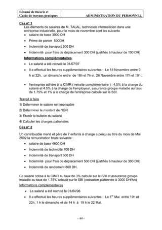 Résumé de théorie et
Guide de travaux pratiques ADMINISTRATION DU PERSONNEL
- 44 -
Cas n° 1
Les éléments de salaires de M. TALAL, technicien informaticien dans une
entreprise industrielle, pour le mois de novembre sont les suivants
• salaire de base 3000 DH
• Prime de panier 500DH
• Indemnité de transport 200 DH
• Indemnité pour frais de déplacement 300 DH (justifiés à hauteur de 100 DH)
Informations complémentaires
• Le salarié a été recruté le 01/07/97
• Il a effectué les heures supplémentaires suivantes : Le 18 Novembre entre 9
h et 22h, un dimanche entre de 18h et 7h et, 26 Novembre entre 17h et 19h .
• l'entreprise adhère à la CIMR ( retraite complémentaire ) : 4.5% à la charge du
salarié et 4.5% à la charge de l'employeur, assurance groupe maladie au taux
de 1.75% et 1% à la charge de l'entreprise calculé sur le SBI.
Travail à faire
1/ Déterminer le salaire net imposable
2/ Déterminer le montant de l'IGR
3/ Etablir le bulletin du salarié
4/ Calculer les charges patronales
Cas n° 2
Un contribuable marié et père de 7 enfants à charge a perçu au titre du mois de Mai
2002 la rémunération brute suivante :
• salaire de base 4600 DH
• Indemnité de technicité 700 DH
• Indemnité de transport 500 DH
• Indemnité pour frais de déplacement 500 DH (justifiés à hauteur de 300 DH)
• Indemnité de rendement 800 DH.
Ce salarié cotise à la CIMR au taux de 3% calculé sur le SBI et assurance groupe
maladie au taux de 1.75% calculé sur le SBI (cotisation plafonnée à 3000 DH/An)
Informations complémentaires
• Le salarié a été recruté le 01/04/96
• Il a effectué les heures supplémentaires suivantes : Le 1er
Mai entre 19h et
22h, 1 h le dimanche et de 14 h à 19 h le 22 Mai.
 