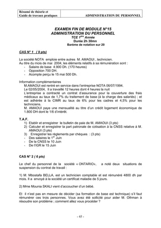 Résumé de théorie et
Guide de travaux pratiques ADMINISTRATION DU PERSONNEL
- 45 -
EXAMEN FIN DE MODULE N°15
ADMINISTRATION DU PERSONNEL
TCE 1ère
Année
Durée 2h 30mn
Barème de notation sur 20
CAS N° 1 ( 9 pts)
La société NOTA emploie entre autres M. AMAOUI , technicien.
Au titre du mois de mai 2004, les éléments relatifs à sa rémunération sont :
- Salaire de base 4.900 Dh. (170 heures)
- Opposition 700 DH.
- Acompte perçu le 15 mai 500 Dh.
Information complémentaires
M.AMAOUI est rentré en service dans l’entreprise NOTA 06/07/1994.
Le 02/05/2004, Il a travaillé 12 heures dont 4 heures la nuit
L’entreprise a contracté un contrat d’assurance pour la couverture des frais
médicaux au taux de 1,7% du traitement de base (à la charge des salariés) ; et
est adhérée à la CIMR au taux de 6% pour les cadres et 4,5% pour les
techniciens.
M. AMAOUI paye une mensualité au titre d’un crédit logement économique de
1.800 DH dont le 1/6 d’intérêt.
T.A.F.
1) Etablir et enregistrer le bulletin de paie de M. AMAOUI (3 pts)
2) Calculer et enregistrer la part patronale de cotisation à la CNSS relative à M.
AMAOUI (3 pts)
3) Enregistrer les règlements par chèques : (3 pts)
- Des salaires le 1er
Juin
- De la CNSS le 10 Juin
- De l’IGR le 15 Juin
CAS N° 2 ( 6 pts)
Le chef du personnel de la société « ONTARIO», a noté deux situations de
suspension du contrat de travail :
1) M. Mbostafa BELLA, est un technicien comptable et est rémunéré 4800 dh par
mois. Il a envoyé à la société un certificat maladie de 5 jours.
2) Mme Mounia SKALI vient d’accoucher d’un bébé.
Et il n’est pas en mesure de décider (sa formation de base est technique) s’il faut
rémunérer ces trois personnes. Vous avez été sollicité pour aider M. Othman à
résoudre son problème ; comment allez vous procéder ?
 