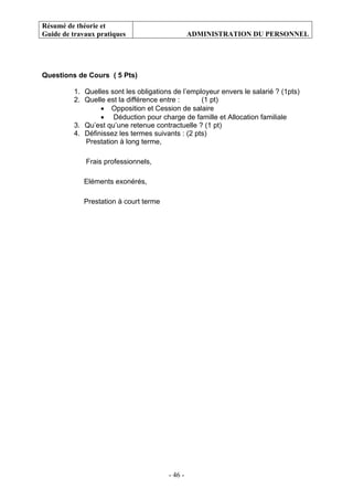 Résumé de théorie et
Guide de travaux pratiques ADMINISTRATION DU PERSONNEL
- 46 -
Questions de Cours ( 5 Pts)
1. Quelles sont les obligations de l’employeur envers le salarié ? (1pts)
2. Quelle est la différence entre : (1 pt)
• Opposition et Cession de salaire
• Déduction pour charge de famille et Allocation familiale
3. Qu’est qu’une retenue contractuelle ? (1 pt)
4. Définissez les termes suivants : (2 pts)
Prestation à long terme,
Frais professionnels,
Eléments exonérés,
Prestation à court terme
 