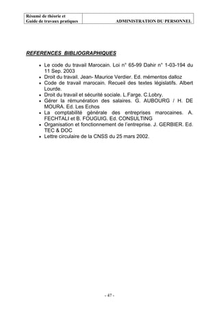 Résumé de théorie et
Guide de travaux pratiques ADMINISTRATION DU PERSONNEL
- 47 -
REFERENCES BIBLIOGRAPHIQUES
• Le code du travail Marocain. Loi n° 65-99 Dahir n° 1-03-194 du
11 Sep. 2003
• Droit du travail. Jean- Maurice Verdier. Ed. mémentos dalloz
• Code de travail marocain. Recueil des textes législatifs. Albert
Lourde.
• Droit du travail et sécurité sociale. L.Farge. C.Lobry.
• Gérer la rémunération des salaires. G. AUBOURG / H. DE
MOURA. Ed. Les Echos
• La comptabilité générale des entreprises marocaines. A.
FECHTALI et B. FOUGUIG. Ed. CONSULTING
• Organisation et fonctionnement de l’entreprise. J. GERBIER. Ed.
TEC & DOC
• Lettre circulaire de la CNSS du 25 mars 2002.
 