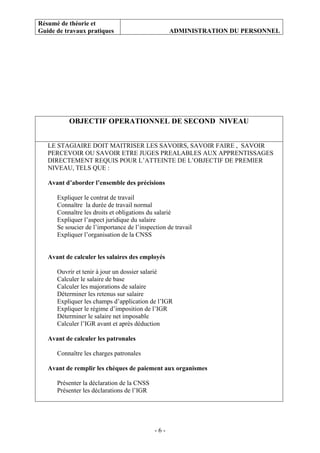 Résumé de théorie et
Guide de travaux pratiques ADMINISTRATION DU PERSONNEL
- 6 -
OBJECTIF OPERATIONNEL DE SECOND NIVEAU
LE STAGIAIRE DOIT MAITRISER LES SAVOIRS, SAVOIR FAIRE , SAVOIR
PERCEVOIR OU SAVOIR ETRE JUGES PREALABLES AUX APPRENTISSAGES
DIRECTEMENT REQUIS POUR L’ATTEINTE DE L’OBJECTIF DE PREMIER
NIVEAU, TELS QUE :
Avant d’aborder l’ensemble des précisions
Expliquer le contrat de travail
Connaître la durée de travail normal
Connaître les droits et obligations du salarié
Expliquer l’aspect juridique du salaire
Se soucier de l’importance de l’inspection de travail
Expliquer l’organisation de la CNSS
Avant de calculer les salaires des employés
Ouvrir et tenir à jour un dossier salarié
Calculer le salaire de base
Calculer les majorations de salaire
Déterminer les retenus sur salaire
Expliquer les champs d’application de l’IGR
Expliquer le régime d’imposition de l’IGR
Déterminer le salaire net imposable
Calculer l’IGR avant et après déduction
Avant de calculer les patronales
Connaître les charges patronales
Avant de remplir les chèques de paiement aux organismes
Présenter la déclaration de la CNSS
Présenter les déclarations de l’IGR
 