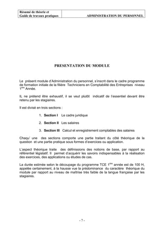 Résumé de théorie et
Guide de travaux pratiques ADMINISTRATION DU PERSONNEL
- 7 -
PRESENTATION DU MODULE
Le présent module d’Administration du personnel, s’inscrit dans le cadre programme
de formation initiale de la filière Techniciens en Comptabilité des Entreprises niveau
1ère
Année.
IL ne prétend être exhaustif, il se veut plutôt indicatif de l’essentiel devant être
retenu par les stagiaires.
Il est divisé en trois sections :
1. Section I Le cadre juridique
2. Section II Les salaires
3. Section III Calcul et enregistrement comptables des salaires
Chaqu’ une des sections comporte une partie traitant du côté théorique de la
question et une partie pratique sous formes d’exercices ou application.
L’aspect théorique traite des définissions des notions de base, par rapport au
référentiel législatif. Il permet d’acquérir les savoirs indispensables à la réalisation
des exercices, des applications ou études de cas.
La durée estimée selon le découpage du programme TCE 1ère
année est de 100 H,
appelée certainement, à la hausse vue la prédominance du caractère théorique du
module par rapport au niveau de maîtrise très faible de la langue française par les
stagiaires.
 