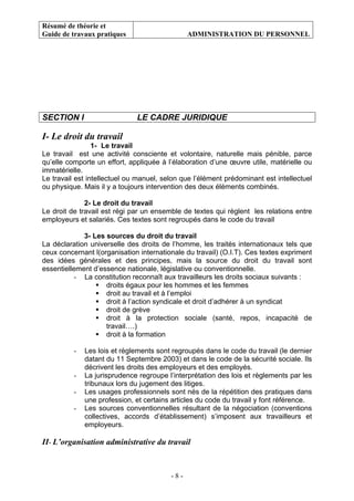 Résumé de théorie et
Guide de travaux pratiques ADMINISTRATION DU PERSONNEL
- 8 -
SECTION I LE CADRE JURIDIQUE
I- Le droit du travail
1- Le travail
Le travail est une activité consciente et volontaire, naturelle mais pénible, parce
qu’elle comporte un effort, appliquée à l’élaboration d’une œuvre utile, matérielle ou
immatérielle.
Le travail est intellectuel ou manuel, selon que l’élément prédominant est intellectuel
ou physique. Mais il y a toujours intervention des deux éléments combinés.
2- Le droit du travail
Le droit de travail est régi par un ensemble de textes qui règlent les relations entre
employeurs et salariés. Ces textes sont regroupés dans le code du travail
3- Les sources du droit du travail
La déclaration universelle des droits de l’homme, les traités internationaux tels que
ceux concernant l(organisation internationale du travail) (O.I.T). Ces textes expriment
des idées générales et des principes, mais la source du droit du travail sont
essentiellement d’essence nationale, législative ou conventionnelle.
- La constitution reconnaît aux travailleurs les droits sociaux suivants :
droits égaux pour les hommes et les femmes
droit au travail et à l’emploi
droit à l’action syndicale et droit d’adhérer à un syndicat
droit de grève
droit à la protection sociale (santé, repos, incapacité de
travail….)
droit à la formation
- Les lois et règlements sont regroupés dans le code du travail (le dernier
datant du 11 Septembre 2003) et dans le code de la sécurité sociale. Ils
décrivent les droits des employeurs et des employés.
- La jurisprudence regroupe l’interprétation des lois et règlements par les
tribunaux lors du jugement des litiges.
- Les usages professionnels sont nés de la répétition des pratiques dans
une profession, et certains articles du code du travail y font référence.
- Les sources conventionnelles résultant de la négociation (conventions
collectives, accords d’établissement) s’imposent aux travailleurs et
employeurs.
II- L’organisation administrative du travail
 