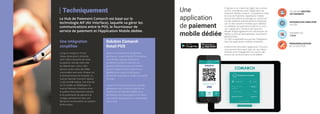 Techniquement
Le Hub de Paiement Comarch est basé sur la
technologie AIF (Air Interface), laquelle va gérer les
communications entre le POS, le fournisseur de
service de paiement et l’Application Mobile dédiée.
Lorsqu’on évoque le SI d’un
réseau de plusieurs centaines
voire milliers de points de vente,
la question centrale reste celle
du déploiement. Celui-ci doit
pouvoir se faire dans des délais
raisonnables sans avoir d’impact sur
le fonctionnement de l’existant. Le
Hub de Paiement Comarch répond
à cette problématique. Fonctionnant
sur le modèle du Middleware, le
Hub de Paiement s’interface entre
le système d’encaissement existant
et les partenaires de paiement et
s’intègre parfaitement dans une
démarche d’urbanisation du système
d’information.
Une intégration
simplifiée
Solution Comarch
Retail POS
Une
application
de paiement
mobile dédiée
Proposez à vos clients de régler leurs achats
via leur smartphone avec l’Application de
Paiement Mobile Comarch. Complément idéal
du Hub de Paiement, l’application mobile
permet d’accélérer le passage en caisse (soit
via des systèmes d’encaissement classiques
soit via des solutions mobiles type tablette).
La validation du paiement se fait en un seul
clic. L’application Comarch de Paiement
Mobile intègre également les mécaniques de
fidélité au format dématérialisé, notamment
géolocalisées.
Un SDK multiplateforme permet l’intégration
dans les applications mobiles existantes.
Entièrement sécurisée, l’application Comarch
vous permet d’en savoir plus sur vos clients,
facilitant ainsi l’engagement au travers des
actions de communication et de fidélité.
Solution d’encaissement de dernière
génération, Comarch Retail POS présente
une interface intuitive, facilitant et
accélérant la prise en main par vos
équipes. Entièrement personnalisable,
Comarch Retail POS est conforme aux
législations en cours, multilingue et
fonctionne aussi bien en mode SaaS qu’On
Premise.
Comarch POS 2.0 fonctionne en parfaite
adéquation avec le Hub de Paiement et
l’Application de Paiement Mobile, vous
permettant ainsi de proposer à vos clients
une solution de paiement sur smartphone
clé en main.
PLUSIEURS MOYENS
DE PAIEMENT
INTEGRATION SIMPLIFIÉE
VIA SDK
PAIEMENT EN
1 CLIC
PERSONNALISATION
DE LA SOLUTION
 