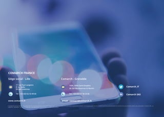 COMARCH FRANCE
Copyright © Comarch 2017. Tous droits réservés. Aucune partie de ce document ne peut être reproduite sans une autorisation expresse de Comarch. Les marques et services de Comarch sont l’exclusive propriété de Comarch et ne peuvent être utilisés sans autorisation. Comarch SAS - au
capital de 1 800 000 € - RCS LILLE B 500 252 - Les spécifications peuvent être modifiées sans préavis.
Comarch_IT
Comarch SAS
Siège social - Lille
www.comarch.fr
Tél : +33 (0)3 62 53 49 00
17 rue Paul Langevin
ZI du Hellu
59 260 Lezennes
Comarch - Grenoble
email : contact@comarch.fr
Tél : +33 (0)4 57 58 23 00
100A, Allée Saint-Exupéry
38 330 Montbonnot St Martin
 