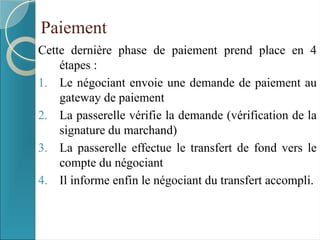 Paiement
Cette dernière phase de paiement prend place en 4
étapes :
1. Le négociant envoie une demande de paiement au
gateway de paiement
2. La passerelle vérifie la demande (vérification de la
signature du marchand)
3. La passerelle effectue le transfert de fond vers le
compte du négociant
4. Il informe enfin le négociant du transfert accompli.
 