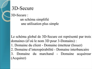 3D-Secure
3D-Secure :
un schéma simplifié
une utilisation plus simple
Le schéma global de 3D-Secure est représenté par trois
domaines (d’où le nom 3D pour 3-Domains) :
1. Domaine du client - Domaine émetteur (Issuer)
2. Domaine d’interopérabilité - Domaine interbancaire
3. Domaine du marchand - Domaine acquéreur
(Acquirer)
 