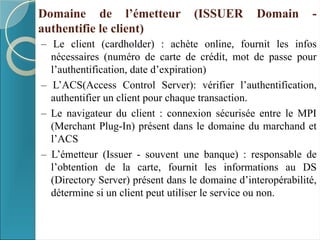 Domaine de l’émetteur (ISSUER Domain -
authentifie le client)
– Le client (cardholder) : achète online, fournit les infos
nécessaires (numéro de carte de crédit, mot de passe pour
l’authentification, date d’expiration)
– L’ACS(Access Control Server): vérifier l’authentification,
authentifier un client pour chaque transaction.
– Le navigateur du client : connexion sécurisée entre le MPI
(Merchant Plug-In) présent dans le domaine du marchand et
l’ACS
– L’émetteur (Issuer - souvent une banque) : responsable de
l’obtention de la carte, fournit les informations au DS
(Directory Server) présent dans le domaine d’interopérabilité,
détermine si un client peut utiliser le service ou non.
 