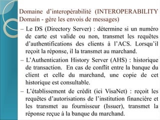 Domaine d’interopérabilité (INTEROPERABILITY
Domain - gère les envois de messages)
– Le DS (Directory Server) : détermine si un numéro
de carte est valide ou non, transmet les requêtes
d’authentifications des clients à l’ACS. Lorsqu’il
reçoit la réponse, il la transmet au marchand.
– L’Authentication History Server (AHS) : historique
de transaction. En cas de conflit entre la banque du
client et celle du marchand, une copie de cet
historique est consultable.
– L’établissement de crédit (ici VisaNet) : reçoit les
requêtes d’autorisations de l’institution financière et
les transmet au fournisseur (Issuer), transmet la
réponse reçue à la banque du marchand.
 