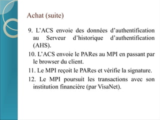 Achat (suite)
9. L’ACS envoie des données d’authentification
au Serveur d’historique d’authentification
(AHS).
10. L’ACS envoie le PARes au MPI en passant par
le browser du client.
11. Le MPI reçoit le PARes et vérifie la signature.
12. Le MPI poursuit les transactions avec son
institution financière (par VisaNet).
 