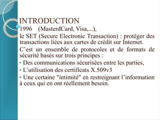 INTRODUCTION
1996 (MasterdCard, Visa,...),
le SET (Secure Electronic Transaction) : protéger des
transactions liées aux cartes de crédit sur Internet.
C’est un ensemble de protocoles et de formats de
sécurité basés sur trois principes :
• Des communications sécurisées entre les parties,
• L’utilisation des certificats X.509v3
• Une certaine "intimité" en restreignant l’information
à ceux qui en ont réellement besoin.
 