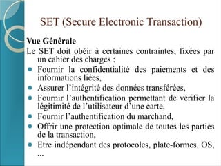 SET (Secure Electronic Transaction)
Vue Générale
Le SET doit obéir à certaines contraintes, fixées par
un cahier des charges :
⚫ Fournir la confidentialité des paiements et des
informations liées,
⚫ Assurer l’intégrité des données transférées,
⚫ Fournir l’authentification permettant de vérifier la
légitimité de l’utilisateur d’une carte,
⚫ Fournir l’authentification du marchand,
⚫ Offrir une protection optimale de toutes les parties
de la transaction,
⚫ Etre indépendant des protocoles, plate-formes, OS,
...
 
