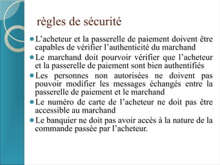 règles de sécurité
⚫L’acheteur et la passerelle de paiement doivent être
capables de vérifier l’authenticité du marchand
⚫Le marchand doit pourvoir vérifier que l’acheteur
et la passerelle de paiement sont bien authentifiés
⚫Les personnes non autorisées ne doivent pas
pouvoir modifier les messages échangés entre la
passerelle de paiement et le marchand
⚫Le numéro de carte de l’acheteur ne doit pas être
accessible au marchand
⚫Le banquier ne doit pas avoir accès à la nature de la
commande passée par l’acheteur.
 